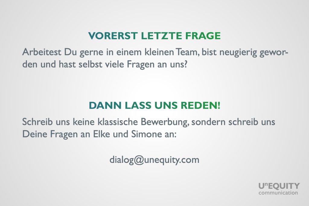 Text auf einem hellgrauen Hintergrund: 'Vorerst letzte Frage: Arbeitest Du gerne in einem kleinen Team, bist neugierig geworden und hast selbst viele Fragen an uns? Dann lass uns reden! Schreib uns keine klassische Bewerbung, sondern schreib uns Deine Fragen an Elke und Simone an: dialog@unequity.com'